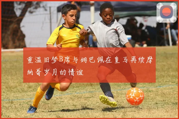 重温旧梦B席与姆巴佩在皇马再续摩纳哥岁月的情谊