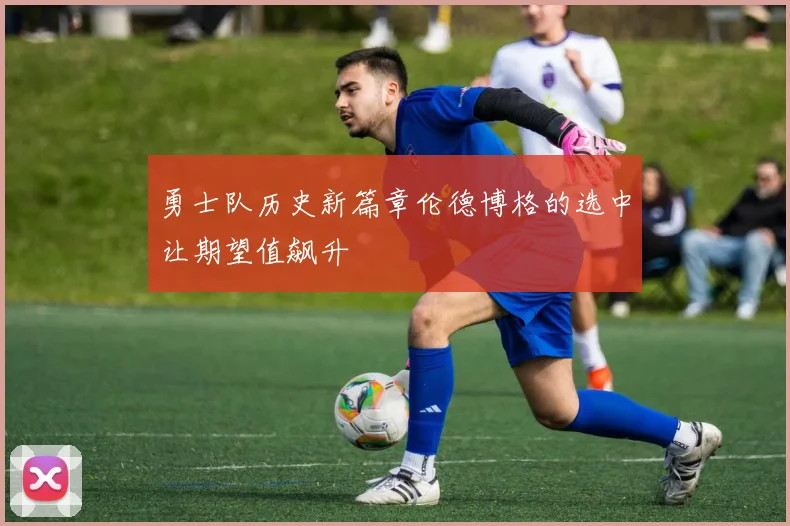 勇士队历史新篇章伦德博格的选中让期望值飙升