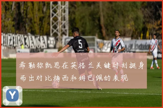 希勒称凯恩在英格兰关键时刻挺身而出对比梅西和姆巴佩的表现
