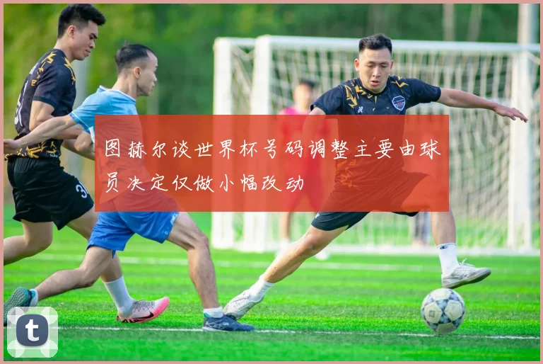 图赫尔谈世界杯号码调整主要由球员决定仅做小幅改动
