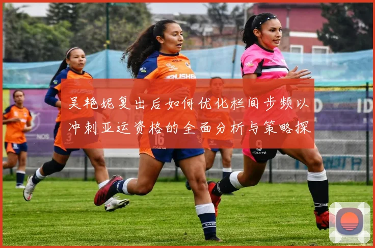 吴艳妮复出后如何优化栏间步频以冲刺亚运资格的全面分析与策略探讨